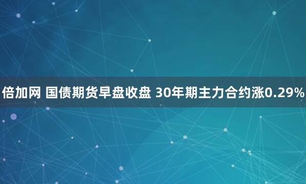 倍加网 国债期货早盘收盘 30年期主力合约涨0.29%