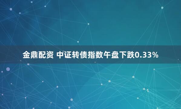 金鼎配资 中证转债指数午盘下跌0.33%