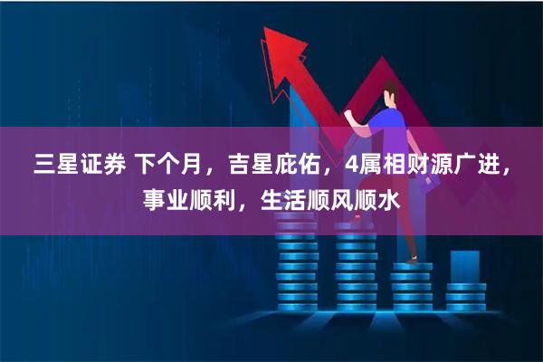三星证券 下个月，吉星庇佑，4属相财源广进，事业顺利，生活顺风顺水