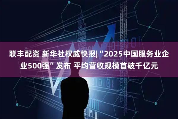联丰配资 新华社权威快报|“2025中国服务业企业500强”发布 平均营收规模首破千亿元