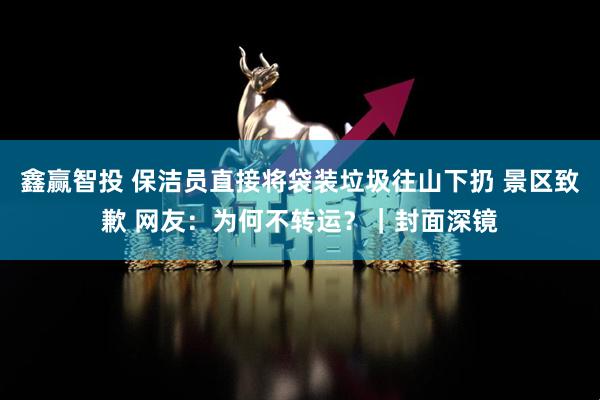 鑫赢智投 保洁员直接将袋装垃圾往山下扔 景区致歉 网友：为何不转运？｜封面深镜