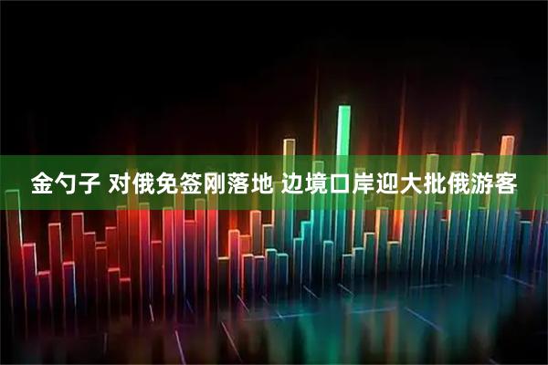 金勺子 对俄免签刚落地 边境口岸迎大批俄游客