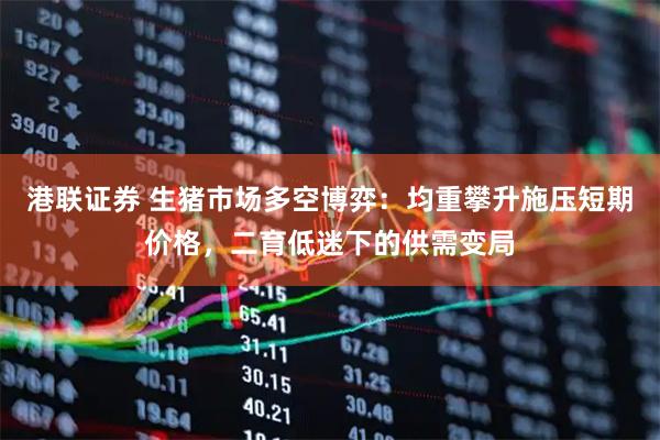港联证券 生猪市场多空博弈：均重攀升施压短期价格，二育低迷下的供需变局