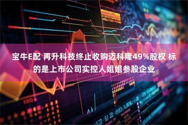 宝牛E配 再升科技终止收购迈科隆49%股权 标的是上市公司实控人姐姐参股企业
