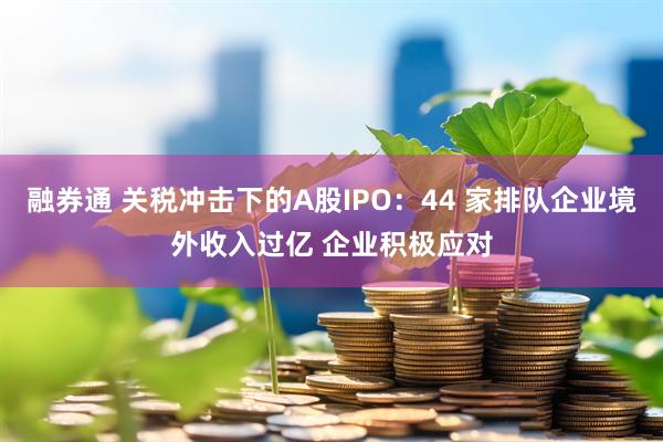 融券通 关税冲击下的A股IPO：44 家排队企业境外收入过亿 企业积极应对