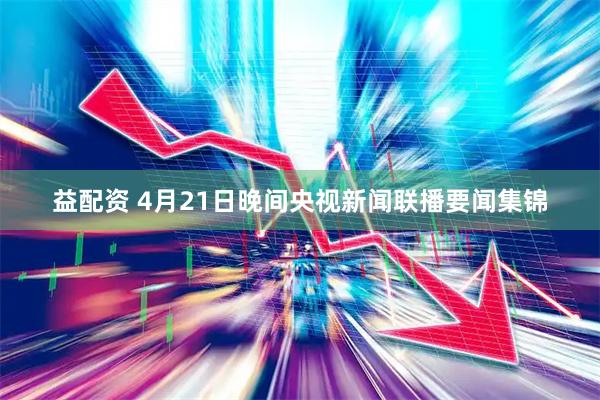 益配资 4月21日晚间央视新闻联播要闻集锦