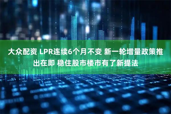 大众配资 LPR连续6个月不变 新一轮增量政策推出在即 稳住股市楼市有了新提法