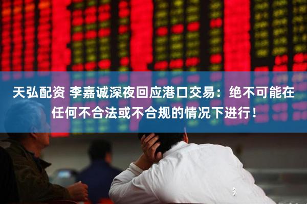 天弘配资 李嘉诚深夜回应港口交易：绝不可能在任何不合法或不合规的情况下进行！