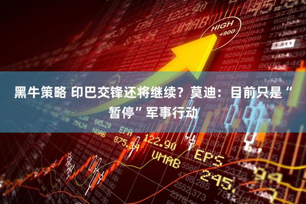 黑牛策略 印巴交锋还将继续？莫迪：目前只是“暂停”军事行动
