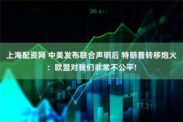上海配资网 中美发布联合声明后 特朗普转移炮火：欧盟对我们非常不公平!