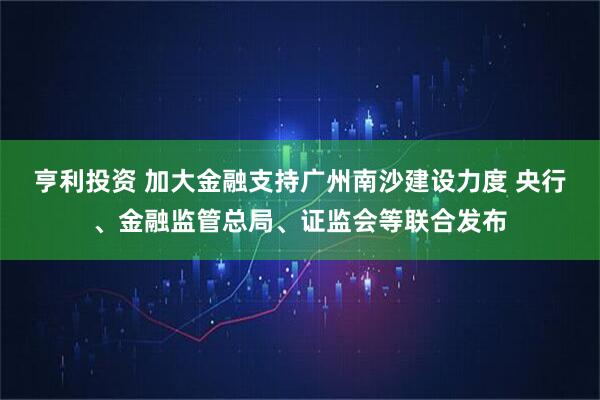 亨利投资 加大金融支持广州南沙建设力度 央行、金融监管总局、证监会等联合发布