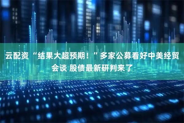 云配资 “结果大超预期！”多家公募看好中美经贸会谈 股债最新研判来了