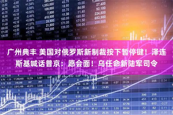 广州典丰 美国对俄罗斯新制裁按下暂停键！泽连斯基喊话普京：愿会面！乌任命新陆军司令