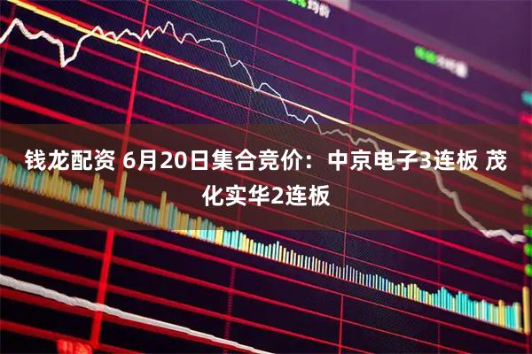 钱龙配资 6月20日集合竞价：中京电子3连板 茂化实华2连板