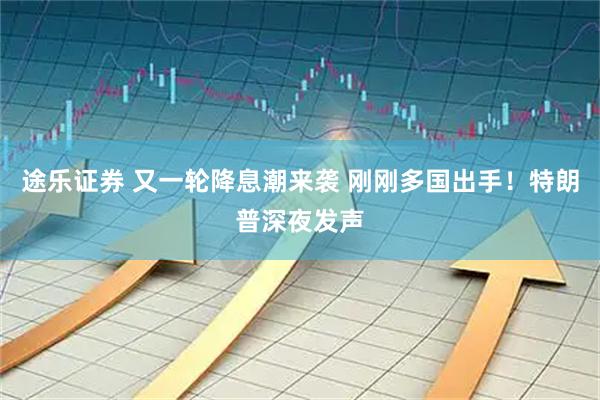 途乐证券 又一轮降息潮来袭 刚刚多国出手！特朗普深夜发声