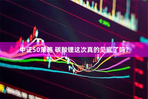 中证50策略 碳酸锂这次真的见底了吗？