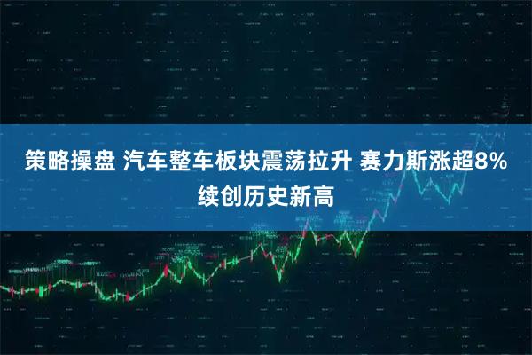 策略操盘 汽车整车板块震荡拉升 赛力斯涨超8%续创历史新高