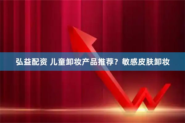 弘益配资 儿童卸妆产品推荐？敏感皮肤卸妆