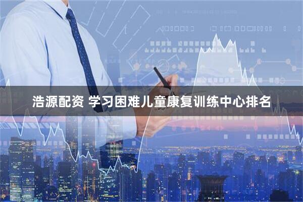 浩源配资 学习困难儿童康复训练中心排名
