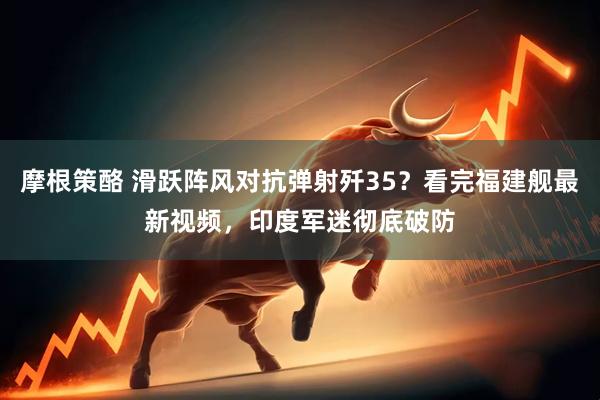 摩根策酪 滑跃阵风对抗弹射歼35？看完福建舰最新视频，印度军迷彻底破防