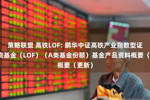 策略联盟 高铁LOF: 鹏华中证高铁产业指数型证券投资基金（LOF）（A类基金份额）基金产品资料概要（更新）