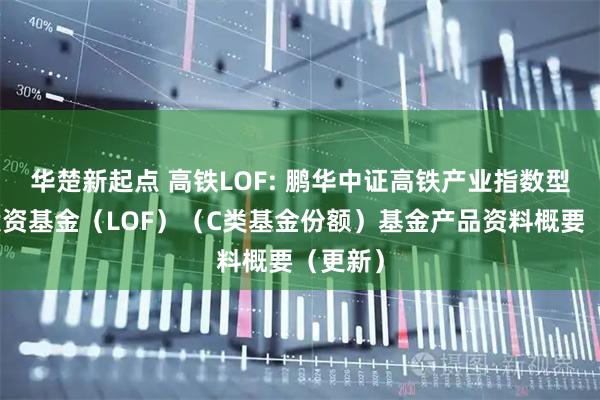 华楚新起点 高铁LOF: 鹏华中证高铁产业指数型证券投资基金（LOF）（C类基金份额）基金产品资料概要（更新）