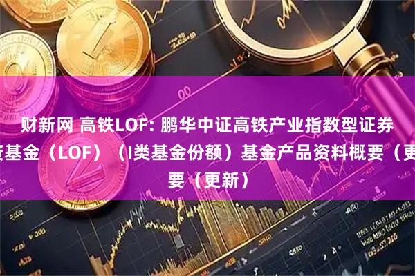 财新网 高铁LOF: 鹏华中证高铁产业指数型证券投资基金（LOF）（I类基金份额）基金产品资料概要（更新）