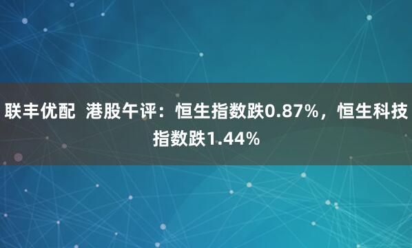 联丰优配  港股午评：恒生指数跌0.87%，恒生科技指数跌1.44%