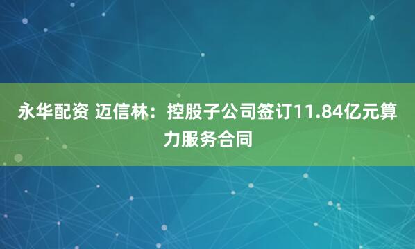 永华配资 迈信林：控股子公司签订11.84亿元算力服务合同