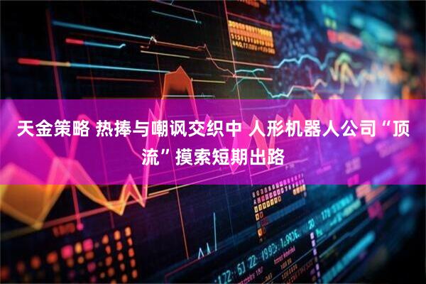 天金策略 热捧与嘲讽交织中 人形机器人公司“顶流”摸索短期出路