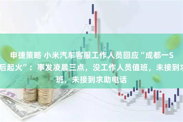 申捷策略 小米汽车客服工作人员回应“成都一SU7失控后起火”：事发凌晨三点，没工作人员值班，未接到求助电话