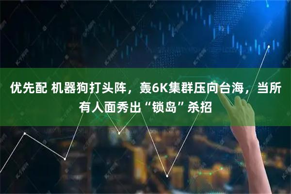 优先配 机器狗打头阵，轰6K集群压向台海，当所有人面秀出“锁岛”杀招