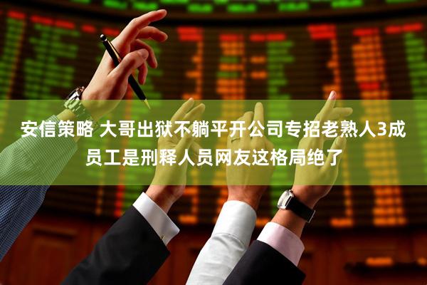 安信策略 大哥出狱不躺平开公司专招老熟人3成员工是刑释人员网友这格局绝了