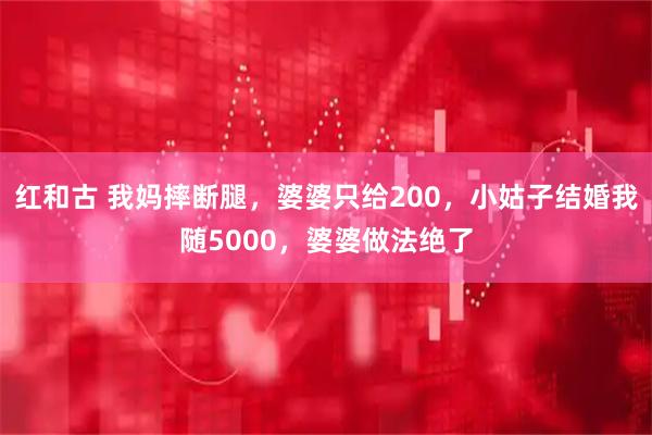 红和古 我妈摔断腿，婆婆只给200，小姑子结婚我随5000，婆婆做法绝了