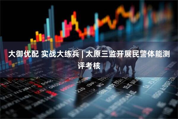 大御优配 实战大练兵 | 太原三监开展民警体能测评考核