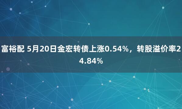富裕配 5月20日金宏转债上涨0.54%，转股溢价率24.84%
