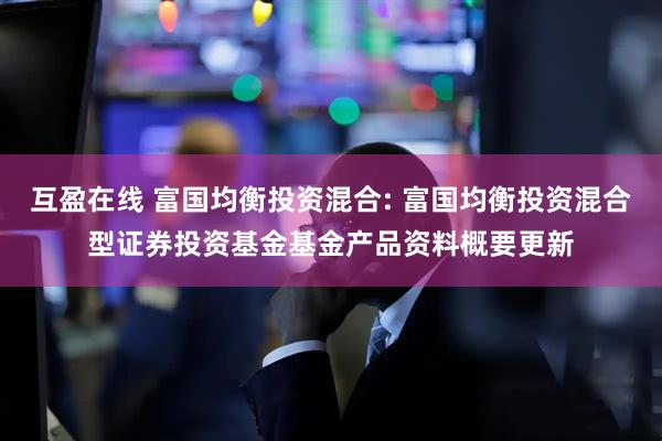 互盈在线 富国均衡投资混合: 富国均衡投资混合型证券投资基金基金产品资料概要更新