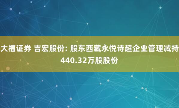 大福证券 吉宏股份: 股东西藏永悦诗超企业管理减持440.32万股股份