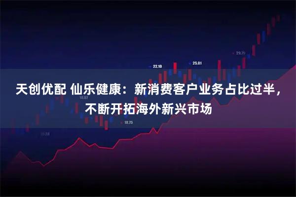 天创优配 仙乐健康：新消费客户业务占比过半，不断开拓海外新兴市场
