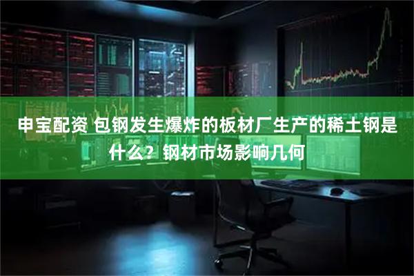申宝配资 包钢发生爆炸的板材厂生产的稀土钢是什么？钢材市场影响几何