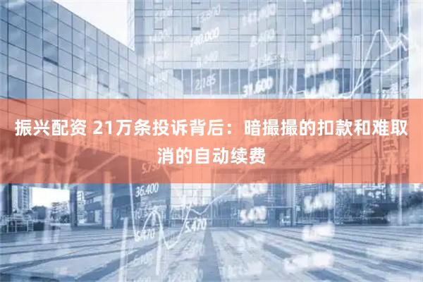 振兴配资 21万条投诉背后：暗撮撮的扣款和难取消的自动续费