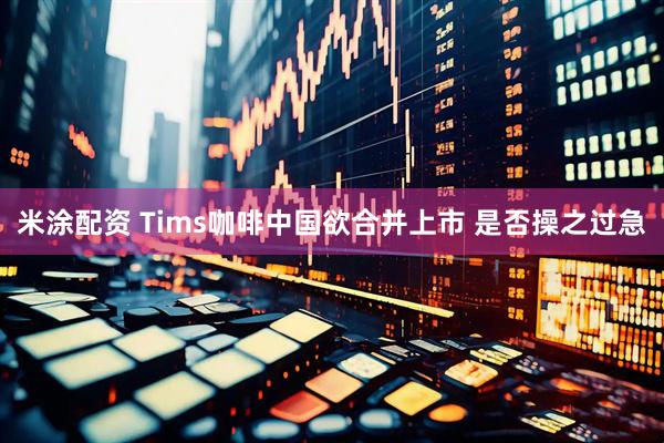 米涂配资 Tims咖啡中国欲合并上市 是否操之过急