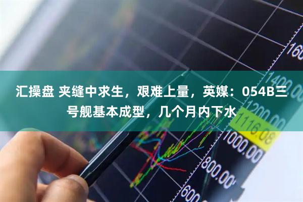 汇操盘 夹缝中求生，艰难上量，英媒：054B三号舰基本成型，几个月内下水