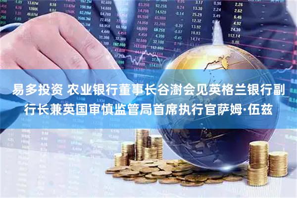 易多投资 农业银行董事长谷澍会见英格兰银行副行长兼英国审慎监管局首席执行官萨姆·伍兹