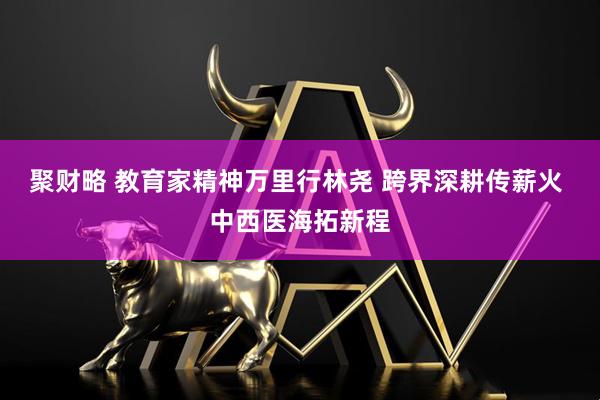 聚财略 教育家精神万里行林尧 跨界深耕传薪火 中西医海拓新程