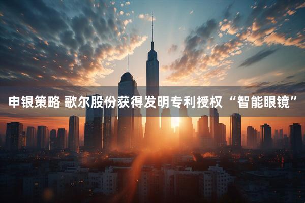 申银策略 歌尔股份获得发明专利授权 “智能眼镜”
