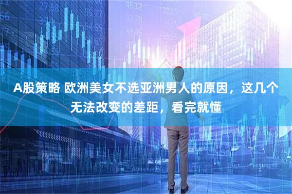 A股策略 欧洲美女不选亚洲男人的原因，这几个无法改变的差距，看完就懂