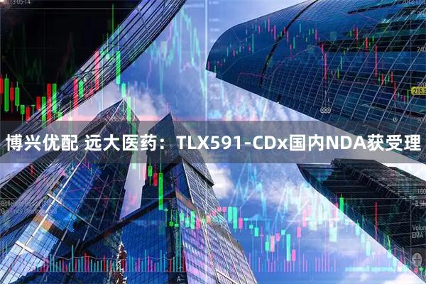 博兴优配 远大医药：TLX591-CDx国内NDA获受理
