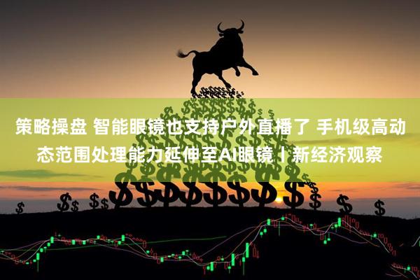 策略操盘 智能眼镜也支持户外直播了 手机级高动态范围处理能力延伸至AI眼镜丨新经济观察