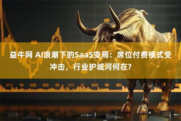 益牛网 AI浪潮下的SaaS变局：席位付费模式受冲击，行业护城河何在?
